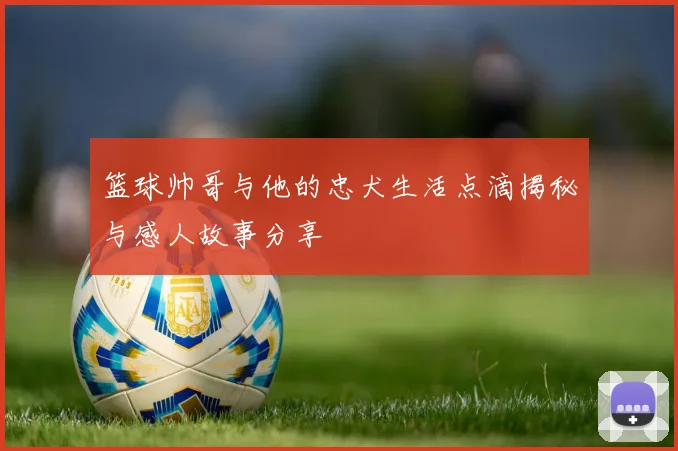 篮球帅哥与他的忠犬生活点滴揭秘与感人故事分享