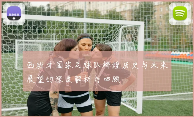 西班牙国家足球队辉煌历史与未来展望的深度解析与回顾