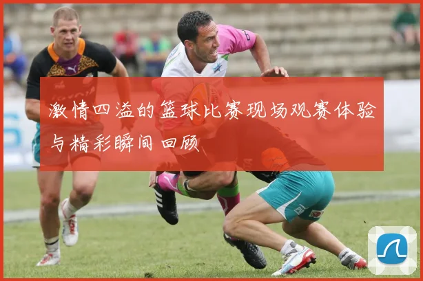 激情四溢的篮球比赛现场观赛体验与精彩瞬间回顾