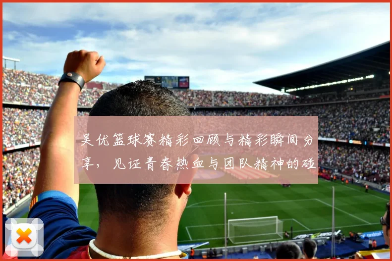 吴优篮球赛精彩回顾与精彩瞬间分享，见证青春热血与团队精神的碰撞与成长