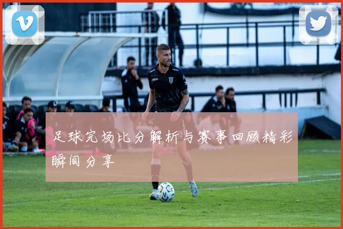足球完场比分解析与赛事回顾精彩瞬间分享