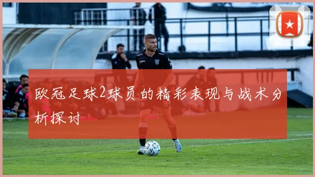 欧冠足球2球员的精彩表现与战术分析探讨