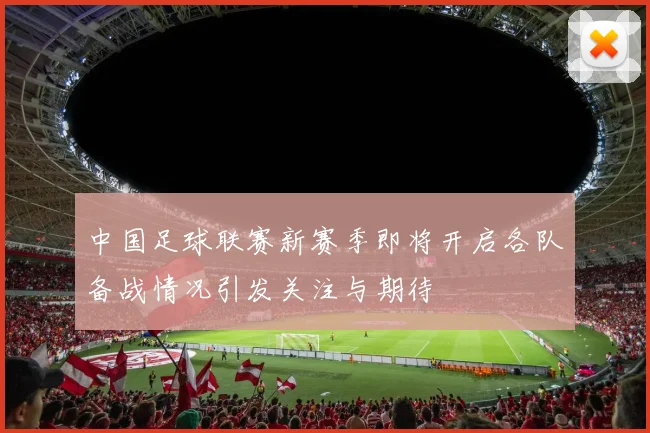 中国足球联赛新赛季即将开启各队备战情况引发关注与期待