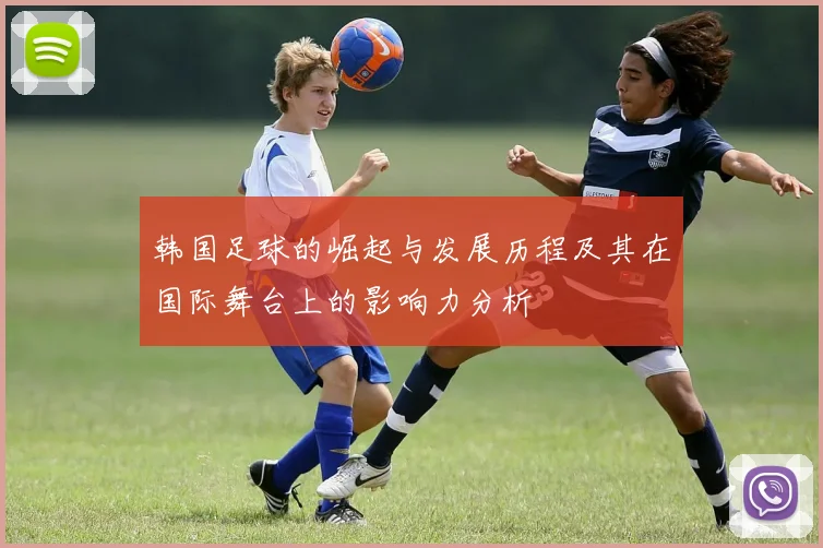 韩国足球的崛起与发展历程及其在国际舞台上的影响力分析