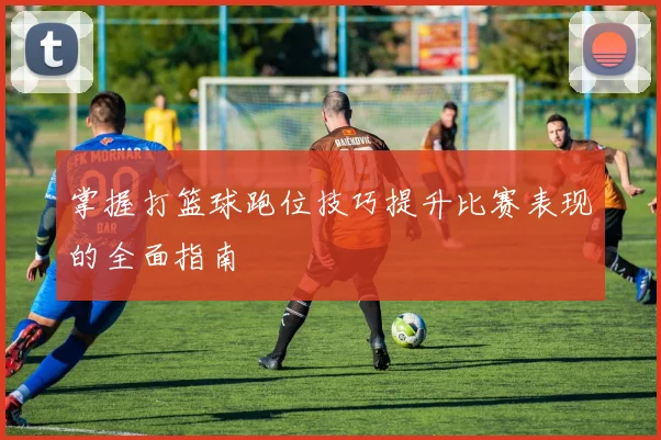 掌握打篮球跑位技巧提升比赛表现的全面指南